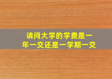 请问大学的学费是一年一交还是一学期一交