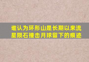 谁认为环形山是长期以来流星陨石撞击月球留下的痕迹