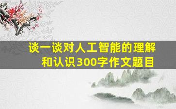 谈一谈对人工智能的理解和认识300字作文题目