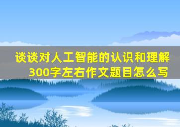 谈谈对人工智能的认识和理解300字左右作文题目怎么写