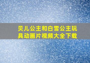 贝儿公主和白雪公主玩具动画片视频大全下载