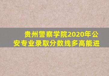 贵州警察学院2020年公安专业录取分数线多高能进