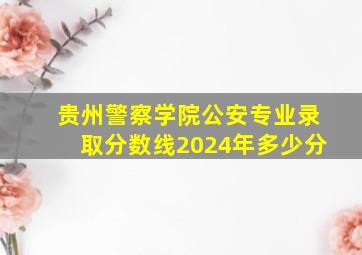 贵州警察学院公安专业录取分数线2024年多少分