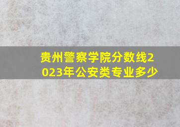 贵州警察学院分数线2023年公安类专业多少