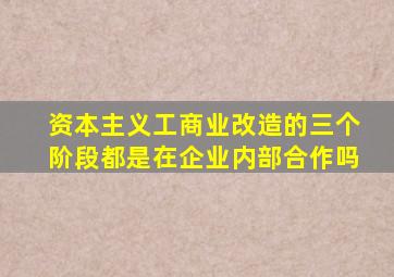 资本主义工商业改造的三个阶段都是在企业内部合作吗