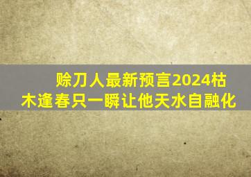 赊刀人最新预言2024枯木逢春只一瞬让他天水自融化