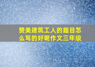 赞美建筑工人的题目怎么写的好呢作文三年级