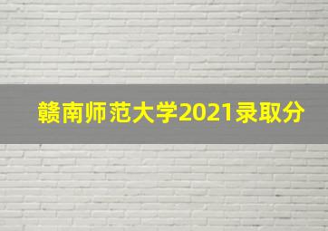 赣南师范大学2021录取分