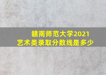 赣南师范大学2021艺术类录取分数线是多少