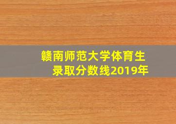 赣南师范大学体育生录取分数线2019年