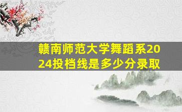 赣南师范大学舞蹈系2024投档线是多少分录取