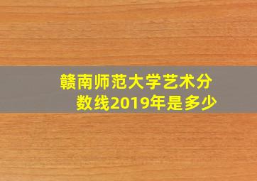 赣南师范大学艺术分数线2019年是多少