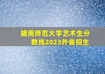 赣南师范大学艺术生分数线2023外省招生