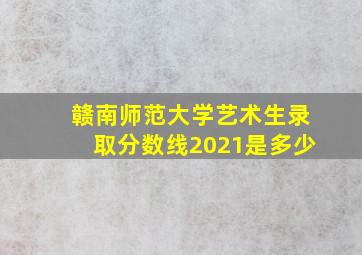 赣南师范大学艺术生录取分数线2021是多少