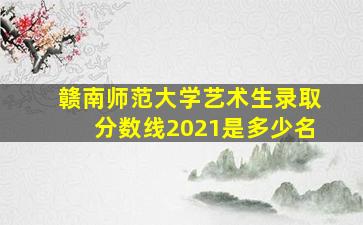 赣南师范大学艺术生录取分数线2021是多少名