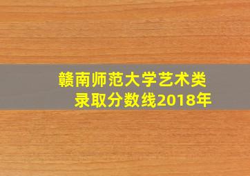 赣南师范大学艺术类录取分数线2018年