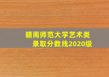 赣南师范大学艺术类录取分数线2020级