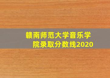 赣南师范大学音乐学院录取分数线2020