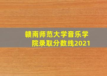 赣南师范大学音乐学院录取分数线2021