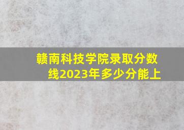 赣南科技学院录取分数线2023年多少分能上