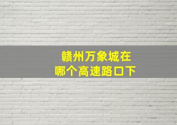 赣州万象城在哪个高速路口下