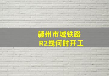 赣州市域铁路R2线何时开工