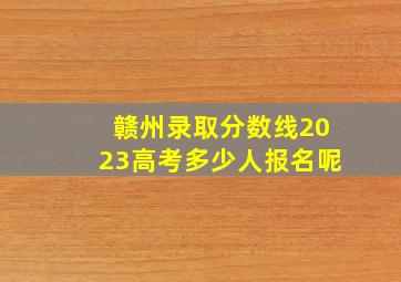 赣州录取分数线2023高考多少人报名呢