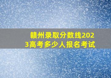 赣州录取分数线2023高考多少人报名考试