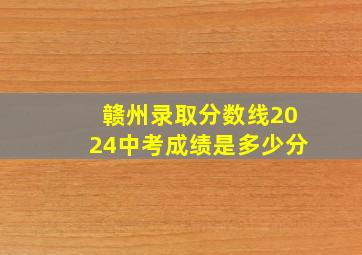 赣州录取分数线2024中考成绩是多少分