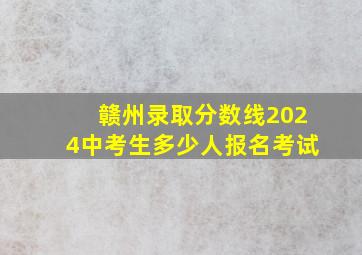 赣州录取分数线2024中考生多少人报名考试