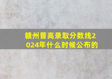 赣州普高录取分数线2024年什么时候公布的