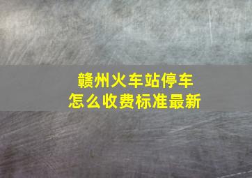 赣州火车站停车怎么收费标准最新