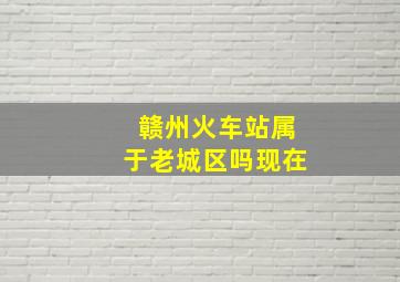 赣州火车站属于老城区吗现在