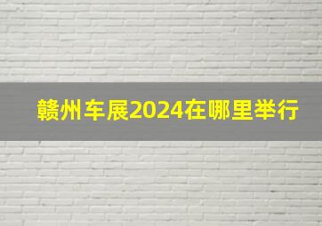 赣州车展2024在哪里举行