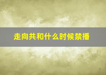 走向共和什么时候禁播