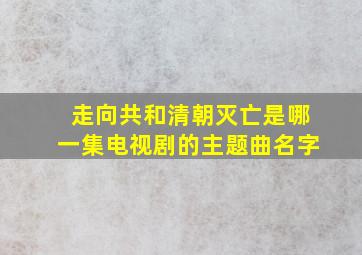 走向共和清朝灭亡是哪一集电视剧的主题曲名字