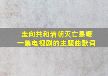 走向共和清朝灭亡是哪一集电视剧的主题曲歌词