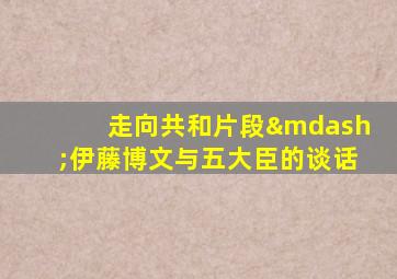 走向共和片段—伊藤博文与五大臣的谈话