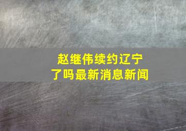 赵继伟续约辽宁了吗最新消息新闻