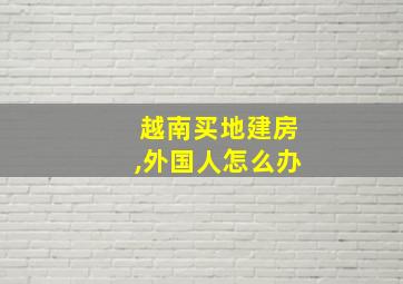 越南买地建房,外国人怎么办