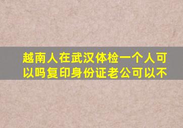 越南人在武汉体检一个人可以吗复印身份证老公可以不