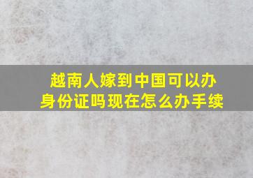 越南人嫁到中国可以办身份证吗现在怎么办手续