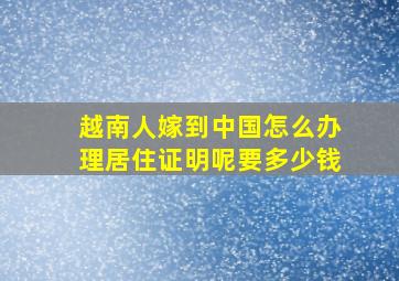 越南人嫁到中国怎么办理居住证明呢要多少钱