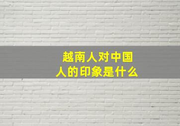 越南人对中国人的印象是什么