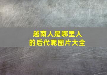 越南人是哪里人的后代呢图片大全