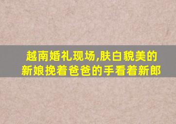 越南婚礼现场,肤白貌美的新娘挽着爸爸的手看着新郎