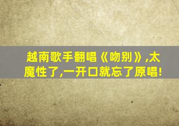 越南歌手翻唱《吻别》,太魔性了,一开口就忘了原唱!