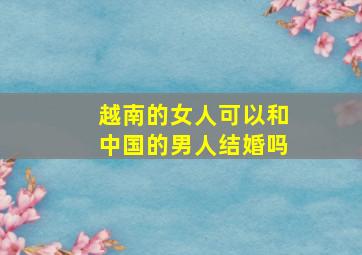 越南的女人可以和中国的男人结婚吗