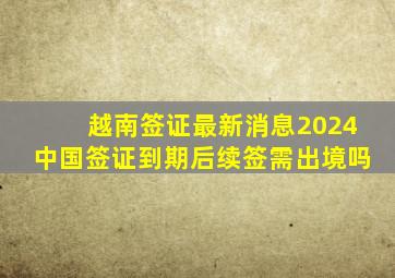 越南签证最新消息2024中国签证到期后续签需出境吗