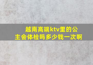 越南高端ktv里的公主会体检吗多少钱一次啊